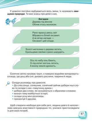 87
У довкіллі постійно відбуваються якісь зміни, їх називають яви-
щами природи. Ти вже знаєш про деякі з них.
Сонячне світло нагріває ґрунт, з поверхні водойми випаровуєть-
ся вода, іде дощ або сніг, дихають рослини, тварини й люди.
Щоб створити необхідні для себе речі, людина довго й наполег­
ливо вивчала властивості природних тіл, училася пристосовувати
їх для своїх потреб.
Склади розповідь про довкілля.
• До слів сонце, соняшник, сонячний зайчик добери інші сло-
ва та склади з них «павутинку думок»;
• добери два слова, які асоціюються з обраними словами;
• визнач тему майбутньої історії;
• склади усну міні-розповідь;
• презентуй її друзям.
Загадки
Дерева під вікном
Облив хтось молоком.
Золоті метелики з дерева летять,
Крильцями своїми сумно шарудять.
Рано-вранці увесь світ
Вбрався в білий оксамит.
А як вітер нападе —
Оксамит цей опаде.
Ось по небу кінь біжить,
З-під копит вогонь летить,
А внизу земля дрижить.
Право для безоплатного розміщення підручника в мережі Інтернет має
Міністерство освіти і науки України http://mon.gov.ua/ та Інститут модернізації змісту освіти https://imzo.gov.ua
 