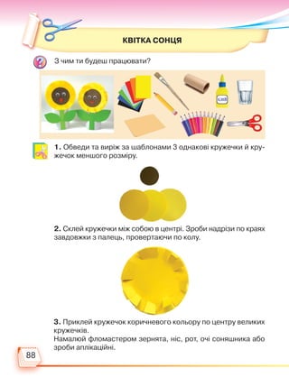 88
З чим ти будеш працювати?
КВІТКА СОНЦЯ
1. Обведи та виріж за шаблонами 3 однакові кружечки й кру-
жечок меншого розміру.
2. Склей кружечки між собою в центрі. Зроби надрізи по краях
завдовжки з палець, провертаючи по колу.
3. Приклей кружечок коричневого кольору по центру великих
кружечків.
Намалюй фломастером зернята, ніс, рот, очі соняшника або
зроби аплікаційні.
Право для безоплатного розміщення підручника в мережі Інтернет має
Міністерство освіти і науки України http://mon.gov.ua/ та Інститут модернізації змісту освіти https://imzo.gov.ua
 