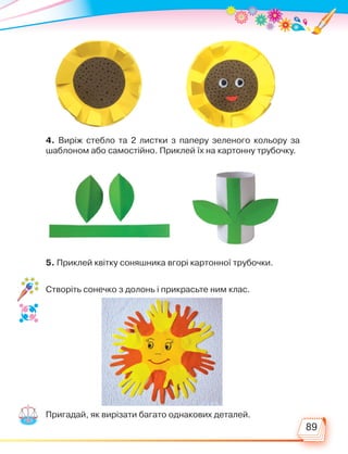 89
4. Виріж стебло та 2 листки з паперу зеленого кольору за
шаб­
лоном або самостійно. Приклей їх на картонну трубочку.
5. Приклей квітку соняшника вгорі картонної трубочки.
Створіть сонечко з долонь і прикрасьте ним клас.
Пригадай, як вирізати багато однакових деталей.
Право для безоплатного розміщення підручника в мережі Інтернет має
Міністерство освіти і науки України http://mon.gov.ua/ та Інститут модернізації змісту освіти https://imzo.gov.ua
 