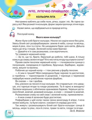 92
КОЛЬОРИ ЛІТА
Назви зміни, що відбуваються в природі влітку.
Нестримно ваблять до себе поле, річка, садок і ліс. Як гарно за-
разулісі! Яке розмаїттякольорів,формізвуківпропонуєлітняпора.
Послухай казку.
Жили-були собі брати-кольори. Ніколи не сиділи вони без діла.
Увесь білий світ розфарбовували: землю й небо, сонце та місяць,
моря й ріки, ліси та степи. Не шкодували барв і для квітів. Дійшла
черга до ягід і плодів. Зелений колір каже братам:
— Давайте я їх сам розмалюю, а ви відпочиньте.
Тут озвався червоний колір:
— За те, що ти, брате, беручкий до роботи, тобі шана. А тільки
кому ж до смаку зелені ягоди? Хто нестиглу ягоду куштувати схоче?
Провів своїм пензлем червоний колір — і почервоніли суниця з
полуницею, смородина й горобина, брусниця, барбарис, журав-
лина, вишня та малина.
Побачив це чорний колір — і теж умочив у фарбу пензлик.
— А чим я гірший? Моя смородина буде чорною та достиглою,
а горобина — чорноплідною й дозрілою. І чорницю з черемхою
пофарбую моєю улюбленою чорною фарбою.
Як сказав — так і зробив.
Ось узялися за пензлі й інші кольори. Усі стараються: хто швид-
ше, хто гарніше ягоди та плоди розмалює. Та й гарно ж виходить!
Засяяли морошка з обліпихою оранжевою барвою. Черешні діста-
лися білий, жовтий, рожевий кольори, а сливі — ліловий та жовтий.
Розмалював сливу на свій смак і зелений колір, примовляючи:
— А моя слива й зеленою буде достиглою.
Пофарбував у цей колір також грона винограду й аґрус. І хоча
зелені вийшли, та були смачні, соковиті й справді достиглі.
Так живуть і розмальовують білий світ брати-кольори: сонце й
місяць, моря та ріки, ліси й степи, трави та квіти, плоди та ягоди.
За Б. Вовком
Якого вони кольору?
ЛІТО, ЛІТЕЧКО ПРИЙШЛО!
Право для безоплатного розміщення підручника в мережі Інтернет має
Міністерство освіти і науки України http://mon.gov.ua/ та Інститут модернізації змісту освіти https://imzo.gov.ua
 