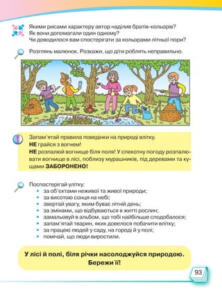 93
Розглянь малюнок. Розкажи, що діти роблять неправильно.
Поспостерігай улітку:
• за об’єктами неживої та живої природи;
• за висотою сонця на небі;
• звертай увагу, яким буває літній день;
• за змінами, що відбуваються в житті рослин;
• замальовуй в альбом, що тобі найбільше сподобалося;
• запам’ятай тварин, яких довелося побачити влітку;
• за працею людей у саду, на городі й у полі;
• помічай, що люди виростили.
Якими рисами характеру автор наділив братів-кольорів?
Як вони допомагали один одному?
Чи доводилося вам спостерігати за кольорами літньої пори?
Запам’ятай правила поведінки на природі влітку.
НЕ грайся з вогнем!
НЕ розпалюй вогнище біля поля! У спекотну погоду розпалю-
вати вогнище в лісі, поблизу мурашників, під деревами та ку-
щами ЗАБОРОНЕНО!
У лісі й полі, біля річки насолоджуйся природою.
Бережи її!
Право для безоплатного розміщення підручника в мережі Інтернет має
Міністерство освіти і науки України http://mon.gov.ua/ та Інститут модернізації змісту освіти https://imzo.gov.ua
 
