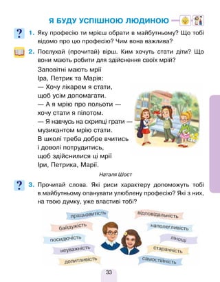 33
Я БУДУ УСПІШНОЮ ЛЮДИНОЮ
1. Яку професію ти мрієш обрати в майбутньому? Що тобі
відомо про цю професію? Чим вона важлива?
2. Послухай (прочитай) вірш. Ким хочуть стати діти? Що
вони мають робити для здійснення своїх мрій?
Заповітні мають мрії
Іра, Петрик та Марія:
— Хочу лікарем я стати,
щоб усім допомагати.
— А я мрію про польоти —
хочу стати я пілотом.
— Я навчусь на скрипці грати —
музикантом мрію стати.
В школі треба добре вчитись
і доволі потрудитись,
щоб здійснилися ці мрії
Іри, Петрика, Марії.
Наталя Шост
3. Прочитай слова. Які риси характеру допоможуть тобі
в майбутньому опанувати улюблену професію? Які з них,
на твою думку, уже властиві тобі?
Право для безоплатного розміщення підручника в мережі Інтернет має
Міністерство освіти і науки України http://mon.gov.ua/ та Інститут модернізації змісту освіти https://imzo.gov.ua
 