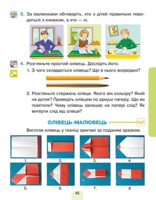 45
3. За малюнками обговоріть, хто з дітей правильно пово-
диться з книжкою, а хто — ні.
4. Розгляньте простий олівець. Дослідіть його.
1. 
З чого складається олівець? Що в нього всередині?
2. 
Розгляньте стержень олівця. Якого він кольору? Який
на дотик? Проведіть олівцем по аркуші паперу. Що ви
помітили? Чому олівець залишає на папері слід? Як
витерти слід від олівця?
ОЛІВЕЦЬ-МАЛЮВЕЦЬ
Виготов олівець у техніці оригамі за поданим зразком.
1.
5.
2.
6.
3.
7.
4.
8.
Право для безоплатного розміщення підручника в мережі Інтернет має
Міністерство освіти і науки України http://mon.gov.ua/ та Інститут модернізації змісту освіти https://imzo.gov.ua
 