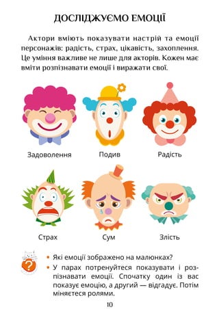 10
Радість
Задоволення
Сум
Страх Злість
Подив
ДОСЛІДЖУЄМО ЕМОЦІЇ
Актори вміють показувати настрій та емоції
персонажів: радість, страх, цікавість, захоплення.
Це уміння важливе не лише для акторів. Кожен має
вміти розпізнавати емоції і виражати свої.
• Які емоції зображено на малюнках?
• У парах потренуйтеся показувати і роз­
пізна­
вати емоції. Спочатку один із вас
показує емоцію, а другий — відгадує. Потім
міняєтеся ролями.
?
Право для безоплатного розміщення підручника в мережі Інтернет має
Міністерство освіти і науки України http://mon.gov.ua/ та Інститут модернізації змісту освіти https://imzo.gov.ua
 