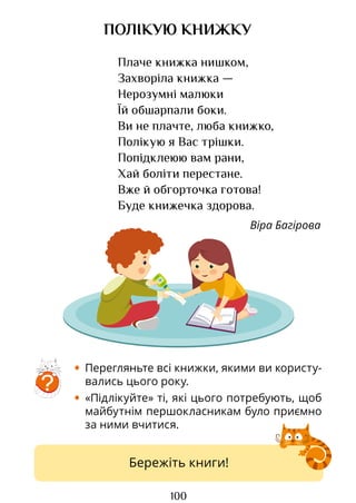 100
ПОЛІКУЮ КНИЖКУ
Плаче книжка нишком,
Захворіла книжка —
Нерозумні малюки
Їй обшарпали боки.
Ви не плачте, люба книжко,
Полікую я Вас трішки.
Попідклеюю вам рани,
Хай боліти перестане.
Вже й обгорточка готова!
Буде книжечка здорова.
Віра Багірова
• Перегляньте всі книжки, якими ви користу-
вались цього року.
• «Підлікуйте» ті, які цього потребують, щоб
майбутнім першокласникам було приємно
за ними вчитися.
?
Бережіть книги!
Право для безоплатного розміщення підручника в мережі Інтернет має
Міністерство освіти і науки України http://mon.gov.ua/ та Інститут модернізації змісту освіти https://imzo.gov.ua
 