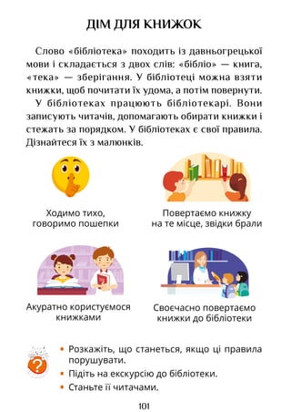 101
Ходимо тихо,
говоримо пошепки
Повертаємо книжку
на те місце, звідки брали
Акуратно користуємося
книжками
Своєчасно повертаємо
книжки до бібліотеки
ДІМ ДЛЯ КНИЖОК
Слово «бібліотека» походить із давньогрецької
мови і складається з двох слів: «бібліо» — книга,
«тека» — зберігання. У бібліотеці можна взяти
книжки, щоб почитати їх удома, а потім повернути.
У бібліотеках працюють бібліотекарі. Вони
записують читачів, допомагають обирати книжки і
стежать за порядком. У бібліотеках є свої правила.
Дізнайтеся їх з малюнків.
?
• Розкажіть, що станеться, якщо ці правила
порушувати.
• Підіть на екскурсію до бібліотеки.
• Станьте її читачами.
Право для безоплатного розміщення підручника в мережі Інтернет має
Міністерство освіти і науки України http://mon.gov.ua/ та Інститут модернізації змісту освіти https://imzo.gov.ua
 