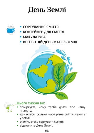 102
День Землі
• СОРТУВАННЯ СМІТТЯ
• КОНТЕЙНЕР ДЛЯ СМІТТЯ
• МАКУЛАТУРА
• ВСЕСВІТНІЙ ДЕНЬ МАТЕРІ-ЗЕМЛІ
Цього тижня ви:
• поміркуєте, чому треба дбати про нашу
планету;
• дізнаєтеся, скільки часу різне сміття лежить
у землі;
• вчитиметесь сортувати сміття;
• відзначите День Землі.
Аа
Право для безоплатного розміщення підручника в мережі Інтернет має
Міністерство освіти і науки України http://mon.gov.ua/ та Інститут модернізації змісту освіти https://imzo.gov.ua
 