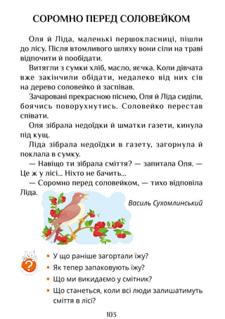 103
СОРОМНО ПЕРЕД СОЛОВЕЙКОМ
Оля й Ліда, маленькі першокласниці, пішли
до лісу. Після втомливого шляху вони сіли на траві
відпочити й пообідати.
Витягли з сумки хліб, масло, яєчка. Коли дівчата
вже закінчили обідати, недалеко від них сів
на дерево соловейко й заспівав.
Зачаровані прекрасною піснею, Оля й Ліда сиділи,
боячись поворухнутись. Соловейко перестав
співати.
Оля зібрала недоїдки й шматки газети, кинула
під кущ.
Ліда зібрала недоїдки в газету, загорнула й
поклала в сумку.
— Навіщо ти зібрала сміття? — запитала Оля. —
Це ж у лісі... Ніхто не бачить...
— Соромно перед соловейком, — тихо відповіла
Ліда.
Василь Сухомлинський
• У що раніше загортали їжу?
• Як тепер запаковують їжу?
• Що ми викидаємо у смітник?
• Що станеться, коли всі люди залишатимуть
сміття в лісі?
?
Право для безоплатного розміщення підручника в мережі Інтернет має
Міністерство освіти і науки України http://mon.gov.ua/ та Інститут модернізації змісту освіти https://imzo.gov.ua
 