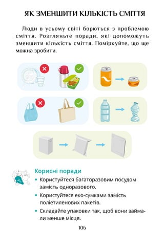 106
ЯК ЗМЕНШИТИ КІЛЬКІСТЬ СМІТТЯ
Люди в усьому світі борються з проблемою
сміття. Розгляньте поради, які допоможуть
зменшити кількість сміття. Поміркуйте, що ще
можна зробити.
Корисні поради
• Користуйтеся багаторазовим посудом
замість одноразового.
• Користуйтеся еко-сумками замість
поліетиленових пакетів.
• Складайте упаковки так, щоб вони займа-
ли менше місця.
Право для безоплатного розміщення підручника в мережі Інтернет має
Міністерство освіти і науки України http://mon.gov.ua/ та Інститут модернізації змісту освіти https://imzo.gov.ua
 