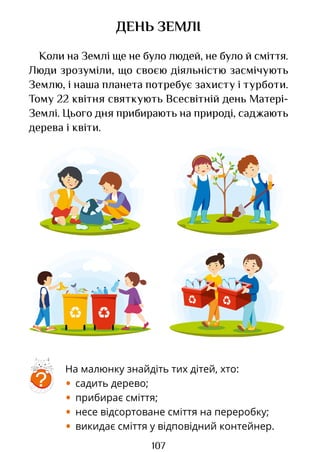 107
ДЕНЬ ЗЕМЛІ
Коли на Землі ще не було людей, не було й сміття.
Люди зрозуміли, що своєю діяльністю засмічують
Землю, і наша планета потребує захисту і турботи.
Тому 22 квітня святкують Всесвітній день Матері-
Землі. Цього дня прибирають на природі, саджають
дерева і квіти.
На малюнку знайдіть тих дітей, хто:
• садить дерево;
• прибирає сміття;
• несе відсортоване сміття на переробку;
• викидає сміття у відповідний контейнер.
?
Право для безоплатного розміщення підручника в мережі Інтернет має
Міністерство освіти і науки України http://mon.gov.ua/ та Інститут модернізації змісту освіти https://imzo.gov.ua
 