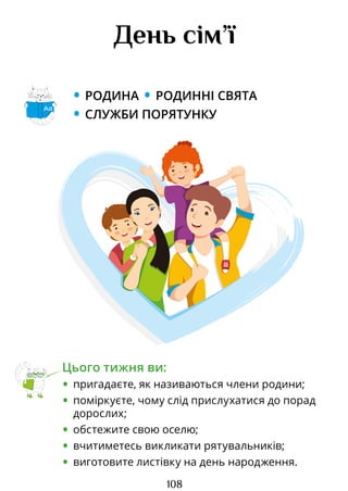 108
День сім’ї
• РОДИНА • РОДИННІ СВЯТА
• СЛУЖБИ ПОРЯТУНКУ
Цього тижня ви:
• пригадаєте, як називаються члени родини;
• поміркуєте, чому слід прислухатися до порад
дорослих;
• обстежите свою оселю;
• вчитиметесь викликати рятувальників;
• виготовите листівку на день народження.
Аа
Право для безоплатного розміщення підручника в мережі Інтернет має
Міністерство освіти і науки України http://mon.gov.ua/ та Інститут модернізації змісту освіти https://imzo.gov.ua
 