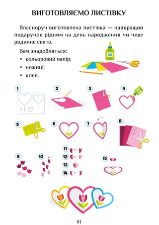 111
ВИГОТОВЛЯЄМО ЛИСТІВКУ
Власноруч виготовлена листівка — найкращий
подарунок рідним на день народження чи інше
родинне свято.
Вам знадобляться:
• кольоровий папір;
• ножиці;
• клей.
9 10
11
12
13
14
15
1 2 3 4
5 6 7
8
Право для безоплатного розміщення підручника в мережі Інтернет має
Міністерство освіти і науки України http://mon.gov.ua/ та Інститут модернізації змісту освіти https://imzo.gov.ua
 