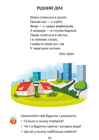 112
РІДНИЙ ДІМ
Білка селиться в дуплі,
Їжачисько — у кублі,
Вепр — у хащах верболозів,
А ведмідь — в глухім барлозі.
Люди селяться в містах
І в зелених селах,
І живуть вони ось так
У людських оселях.
Олег Орач
?
Намалюйте свій будинок і розкажіть:
• Скільки у ньому поверхів?
• Чи є в будинку гаряча і холодна вода?
• Що ви у ньому найбільше любите?
Право для безоплатного розміщення підручника в мережі Інтернет має
Міністерство освіти і науки України http://mon.gov.ua/ та Інститут модернізації змісту освіти https://imzo.gov.ua
 