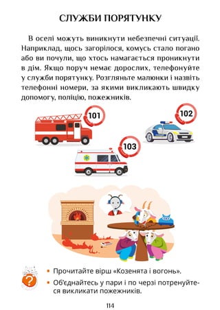 114
101
СЛУЖБИ ПОРЯТУНКУ
В оселі можуть виникнути небезпечні ситуації.
Наприклад, щось загорілося, комусь стало погано
або ви почули, що хтось намагається проникнути
в дім. Якщо поруч немає дорослих, телефонуйте
у служби порятунку. Розгляньте малюнки і назвіть
телефонні номери, за якими викликають швидку
допомогу, поліцію, пожежників.
?
• Прочитайте вірш «Козенята і вогонь».
• Об’єднайтесь у пари і по черзі потренуйте-
ся викликати пожежників.
102
103
Право для безоплатного розміщення підручника в мережі Інтернет має
Міністерство освіти і науки України http://mon.gov.ua/ та Інститут модернізації змісту освіти https://imzo.gov.ua
 