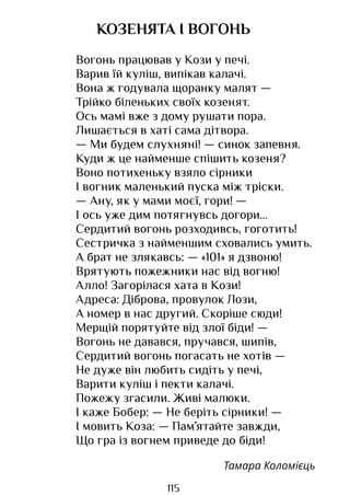 115
КОЗЕНЯТА І ВОГОНЬ
Вогонь працював у Кози у печі.
Варив їй куліш, випікав калачі.
Вона ж годувала щоранку малят —
Трійко біленьких своїх козенят.
Ось мамі вже з дому рушати пора.
Лишається в хаті сама дітвора.
— Ми будем слухняні! — синок запевня.
Куди ж це найменше спішить козеня?
Воно потихеньку взяло сірники
І вогник маленький пуска між тріски.
— Ану, як у мами моєї, гори! —
І ось уже дим потягнувсь догори...
Сердитий вогонь розходивсь, гоготить!
Сестричка з найменшим сховались умить.
А брат не злякавсь: — «101» я дзвоню!
Врятують пожежники нас від вогню!
Алло! Загорілася хата в Кози!
Адреса: Діброва, провулок Лози,
А номер в нас другий. Скоріше сюди!
Мерщій порятуйте від злої біди! —
Вогонь не давався, пручався, шипів,
Сердитий вогонь погасать не хотів —
Не дуже він любить сидіть у печі,
Варити куліш і пекти калачі.
Пожежу згасили. Живі малюки.
І каже Бобер: — Не беріть сірники! —
І мовить Коза: — Пам’ятайте завжди,
Що гра із вогнем приведе до біди!
Тамара Коломієць
Право для безоплатного розміщення підручника в мережі Інтернет має
Міністерство освіти і науки України http://mon.gov.ua/ та Інститут модернізації змісту освіти https://imzo.gov.ua
 