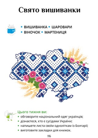 116
Свято вишиванки
• ВИШИВАНКА • ШАРОВАРИ
• ВІНОЧОК • МАРТЕНИЦЯ
Цього тижня ви:
• обговорите національний одяг українців;
• дізнаєтеся, хто є сусідами України;
• напишете листа своїм одноліткам із Болгарії;
• виготовите закладки для книжок.
Аа
Право для безоплатного розміщення підручника в мережі Інтернет має
Міністерство освіти і науки України http://mon.gov.ua/ та Інститут модернізації змісту освіти https://imzo.gov.ua
 