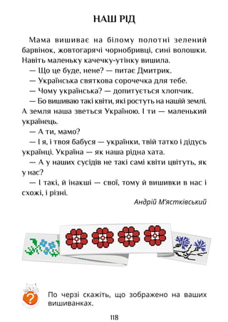 118
НАШ РІД
Мама вишиває на білому полотні зелений
барвінок, жовтогарячі чорнобривці, сині волошки.
Навіть маленьку качечку-утінку вишила.
— Що це буде, нене? — питає Дмитрик.
— Українська святкова сорочечка для тебе.
— Чому українська? — допитується хлопчик.
— Бо вишиваю такі квіти, які ростуть на нашій землі.
А земля наша зветься Україною. І ти — маленький
українець.
— А ти, мамо?
— І я, і твоя бабуся — українки, твій татко і дідусь
українці. Україна — як наша рідна хата.
— А у наших сусідів не такі самі квіти цвітуть, як
у нас?
— І такі, й інакші — свої, тому й вишивки в нас і
схожі, і різні.
Андрій М’ястківський
По черзі скажіть, що зображено на ваших
вишиванках.
?
Право для безоплатного розміщення підручника в мережі Інтернет має
Міністерство освіти і науки України http://mon.gov.ua/ та Інститут модернізації змісту освіти https://imzo.gov.ua
 