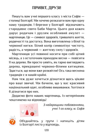 120
ПРИВІТ, ДРУЗІ!
Пишуть вам учні першого класу з міста Софія —
столиці Болгарії. Ми хочемо розказати вам про одну
нашу традицію. 1 березня у Болгарії відзначають
стародавнє свято Баби Марти. Цього дня кожен
дарує родичам і друзям особливий амулет —
мартеницю. Це — символ здоров’я, тривалого життя,
родючості та достатку. Вона виготовлена з білої та
червоної нитки. Білий колір символізує чистоту,
радість, а червоний — життєву силу і здоров’я.
Мартеницю усі повинні носити при собі цілий
місяць, а з остаточним приходом весни — повісити
її на дерево. Ви просто уявіть, як гарно виглядають
дерева, прикрашені червоно-білими китицями.
Здається, що вони вже розквітли! Ось така весняна
традиція є в нашій країні.
Нам теж дуже хочеться дізнатися щось цікаве
про ваші звичаї. Ми бачили, що у вас красивий
національний одяг, особливо вишиванки. Хотілося
б дізнатися про них.
Додаємо фото наших мартениць. Із нетерпінням
чекатимемо на відповідь!
З найкращими побажаннями,
учні 1-го класу, м. Софія
Об’єднайтесь у групи і напишіть дітям
із Болгарії листа у відповідь.
?
Право для безоплатного розміщення підручника в мережі Інтернет має
Міністерство освіти і науки України http://mon.gov.ua/ та Інститут модернізації змісту освіти https://imzo.gov.ua
 