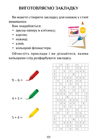 121
ВИГОТОВЛЯЄМО ЗАКЛАДКУ
Ви можете створити закладку для книжок у стилі
вишиванки.
Вам знадобляться:
• аркуш паперу в клітинку;
• картон;
• ножиці;
• клей;
• кольорові фломастери.
Обчисліть приклади і ви дізнайтеся, якими
кольорами слід розфарбувати закладку.
4 + 3 =
9
7
9
7
7
9
7
3 7
7
3 7
3
3
3 7
3 3
3 7
3
7
7 3
7 7 3
3
7 7 3
3
7 3
7 3 3
3 3
3 3
7 3 3
3 3
7 3 3
7
3
3 3 7 7
7
3
3
3 3 3 3
7
7 3
7 7 3
3
7 7 3
3
7 3
7 3 3
3 3
3 3
7 3 3
3 3
7 3 3
9 – 6 =
5 + 4 =
Право для безоплатного розміщення підручника в мережі Інтернет має
Міністерство освіти і науки України http://mon.gov.ua/ та Інститут модернізації змісту освіти https://imzo.gov.ua
 