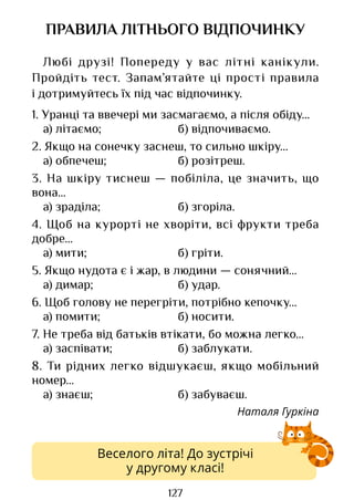 127
Веселого літа! До зустрічі
у другому класі!
ПРАВИЛА ЛІТНЬОГО ВІДПОЧИНКУ
Любі друзі! Попереду у вас літні канікули.
Пройдіть тест. Запам’ятайте ці прості правила
і дотримуйтесь їх під час відпочинку.
1. Уранці та ввечері ми засмагаємо, а після обіду…
а) літаємо; б) відпочиваємо.
2. Якщо на сонечку заснеш, то сильно шкіру…
а) обпечеш; б) розітреш.
3. На шкіру тиснеш — побіліла, це значить, що
вона…
а) зраділа; б) згоріла.
4. Щоб на курорті не хворіти, всі фрукти треба
добре…
а) мити; б) гріти.
5. Якщо нудота є і жар, в людини — сонячний…
а) димар; б) удар.
6. Щоб голову не перегріти, потрібно кепочку…
а) помити; б) носити.
7. Не треба від батьків втікати, бо можна легко…
а) заспівати; б) заблукати.
8. Ти рідних легко відшукаєш, якщо мобільний
номер…
а) знаєш; б) забуваєш.
Наталя Гуркіна
Право для безоплатного розміщення підручника в мережі Інтернет має
Міністерство освіти і науки України http://mon.gov.ua/ та Інститут модернізації змісту освіти https://imzo.gov.ua
 