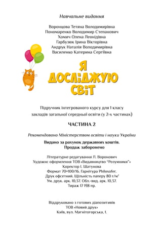 На­
вчаль­
не ви­
дан­
ня
Воронцова Тетяна Володимирівна
Пономаренко Володимир Степанович
Хомич Олена Леонідівна
Гарбузюк Ірина Вікторівна
Андрук Наталія Володимирівна
Василенко Катерина Сергіївна
Підручник інтегрованого курсу для 1 класу
закладів загальної середньої освіти (у 2-х частинах)
ЧАСТИНА 2
Ре­
ко­
мен­
до­
ва­
но Міністер­
ст­
вом освіти і на­
уки Ук­
раїни
Видано за рахунок державних коштів.
Продаж заборонено
Літе­
ра­
тур­
не ре­
да­
гу­
ван­
ня Л. Воронович
Ху­
дож­
нє оформ­
лен­
ня ТОВ «Видавництво “Розумники”»
Ко­
рек­
тор І. Шатунова
Фор­
мат 70×100/16. Гарніту­
ра Philosofer.
Друк оф­
сет­
ний. Щільність паперу 80 г/м2
Ум. друк. арк. 10,37. Обл.-вид. арк. 10,37.
Ти­
раж 17 198 пр.
Віддруковано з готових діапозитивів
ТОВ «Новий друк»
Київ, вул. Магнітогорська, 1.
Право для безоплатного розміщення підручника в мережі Інтернет має
Міністерство освіти і науки України http://mon.gov.ua/ та Інститут модернізації змісту освіти https://imzo.gov.ua
 