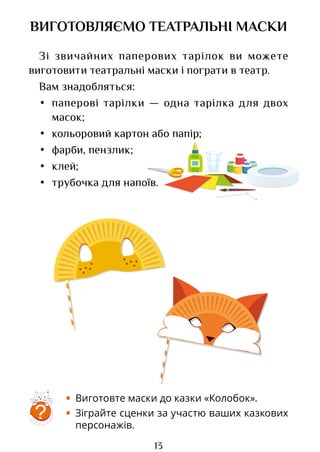 13
ВИГОТОВЛЯЄМО ТЕАТРАЛЬНІ МАСКИ
Зі звичайних паперових тарілок ви можете
виготовити театральні маски і пограти в театр.
Вам знадобляться:
• паперові тарілки — одна тарілка для двох
масок;
• кольоровий картон або папір;
• фарби, пензлик;
• клей;
• трубочка для напоїв.
?
• Виготовте маски до казки «Колобок».
• Зіграйте сценки за участю ваших казкових
персонажів.
Право для безоплатного розміщення підручника в мережі Інтернет має
Міністерство освіти і науки України http://mon.gov.ua/ та Інститут модернізації змісту освіти https://imzo.gov.ua
 