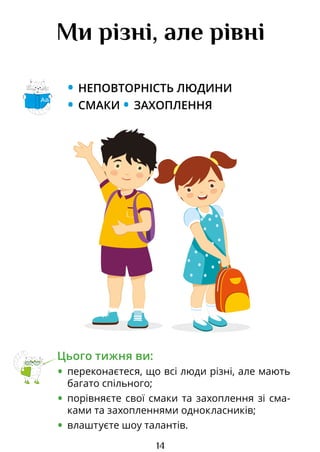 14
Ми різні, але рівні
• НЕПОВТОРНІСТЬ ЛЮДИНИ
• СМАКИ • ЗАХОПЛЕННЯ
Цього тижня ви:
• переконаєтеся, що всі люди різні, але мають
багато спільного;
• порівняєте свої смаки та захоплення зі сма­
ками та захопленнями однокласників;
• влаштуєте шоу талантів.
Аа
Право для безоплатного розміщення підручника в мережі Інтернет має
Міністерство освіти і науки України http://mon.gov.ua/ та Інститут модернізації змісту освіти https://imzo.gov.ua
 