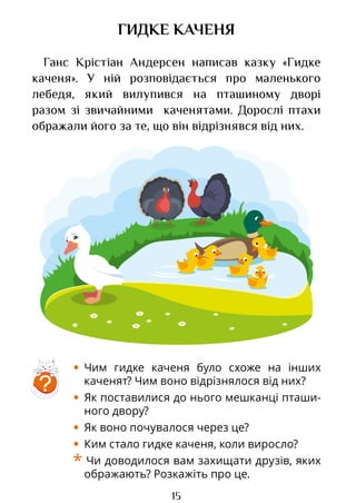 15
ГИДКЕ КАЧЕНЯ
Ганс Крістіан Андерсен написав казку «Гидке
каченя». У ній розповідається про маленького
лебедя, який вилупився на пташиному дворі
разом зі звичайними каченятами. Дорослі птахи
ображали його за те, що він відрізнявся від них.
?
• Чим гидке каченя було схоже на інших
каченят? Чим воно відрізнялося від них?
• Як поставилися до нього мешканці пташи-
ного двору?
• Як воно почувалося через це?
• Ким стало гидке каченя, коли виросло?
* Чи доводилося вам захищати друзів, яких
ображають? Розкажіть про це.
Право для безоплатного розміщення підручника в мережі Інтернет має
Міністерство освіти і науки України http://mon.gov.ua/ та Інститут модернізації змісту освіти https://imzo.gov.ua
 