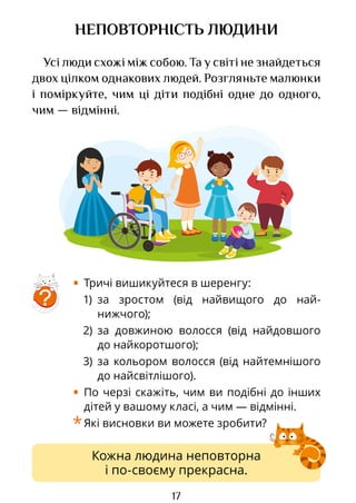 17
Кожна людина неповторна
і по-своєму прекрасна.
НЕПОВТОРНІСТЬ ЛЮДИНИ
Усі люди схожі між собою. Та у світі не знайдеться
двох цілком однакових людей. Розгляньте малюнки
і поміркуйте, чим ці діти подібні одне до одного,
чим — відмінні.
?
• Тричі вишикуйтеся в шеренгу:
1) за зростом (від найвищого до най­
нижчого);
2) за довжиною волосся (від найдовшого
до найкоротшого);
3) за кольором волосся (від найтемнішого
до найсвітлішого).
• По черзі скажіть, чим ви подібні до інших
дітей у вашому класі, а чим — відмінні.
*Які висновки ви можете зробити?
Право для безоплатного розміщення підручника в мережі Інтернет має
Міністерство освіти і науки України http://mon.gov.ua/ та Інститут модернізації змісту освіти https://imzo.gov.ua
 