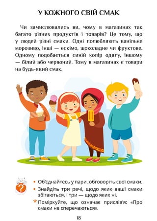 18
У КОЖНОГО СВІЙ СМАК
Чи замислювались ви, чому в магазинах так
багато різних продуктів і товарів? Це тому, що
у людей різні смаки. Одні полюбляють ванільне
морозиво, інші — ескімо, шоколадне чи фруктове.
Одному подобається синій колір одягу, іншому
— білий або червоний. Тому в магазинах є товари
на будь-який смак.
• Об’єднайтесь у пари, обговоріть свої смаки.
• Знайдіть три речі, щодо яких ваші смаки
збігаються, і три — щодо яких ні.
*Поміркуйте, що означає прислів’я: «Про
смаки не сперечаються».
?
Право для безоплатного розміщення підручника в мережі Інтернет має
Міністерство освіти і науки України http://mon.gov.ua/ та Інститут модернізації змісту освіти https://imzo.gov.ua
 