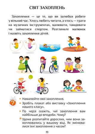 19
СВІТ ЗАХОПЛЕНЬ
Захоплення — це те, що ви залюбки робите
у вільний час. Хтось любить читати, а хтось — грати
на музичних інструментах, малювати, танцювати
чи займатися спортом. Розгляньте малюнок
і назвіть захоплення дітей.
?
• Намалюйте свої захоплення.
• Зробіть плакат або виставку «Захоплення
нашого класу».
• По черзі скажіть, чиї захоплення вам
найбільше до вподоби. Чому?
*Удома розпитайте дорослих, чим вони за­
хоплювались у вашому віці. Як змінюва­
лися їхні захоплення з часом?
Право для безоплатного розміщення підручника в мережі Інтернет має
Міністерство освіти і науки України http://mon.gov.ua/ та Інститут модернізації змісту освіти https://imzo.gov.ua
 