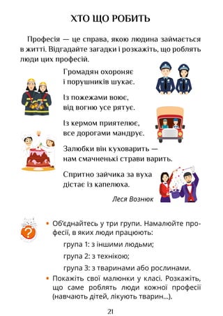 21
Громадян охороняє
і порушників шукає.
Із пожежами воює,
від вогню усе рятує.
Із кермом приятелює,
все дорогами мандрує.
Залюбки він куховарить —
нам смачненькі страви варить.
Спритно зайчика за вуха
дістає із капелюха.
Леся Вознюк
ХТО ЩО РОБИТЬ
Професія — це справа, якою людина займається
в житті. Відгадайте загадки і розкажіть, що роблять
люди цих професій.
?
• Об’єднайтесь у три групи. Намалюйте про-
фесії, в яких люди працюють:
група 1: з іншими людьми;
група 2: з технікою;
група 3: з тваринами або рослинами.
• Покажіть свої малюнки у класі. Розкажіть,
що саме роблять люди кожної професії
(навчають дітей, лікують тварин...).
Право для безоплатного розміщення підручника в мережі Інтернет має
Міністерство освіти і науки України http://mon.gov.ua/ та Інститут модернізації змісту освіти https://imzo.gov.ua
 
