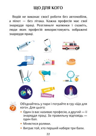 22
ЩО ДЛЯ КОГО
Водій не виконає своєї роботи без автомобіля,
а пілот — без літака. Кожна професія має свої
знаряддя праці. Розгляньте малюнки і скажіть,
люди яких професій використовують зображені
знаряддя праці.
Об’єднайтесь у пари і пограйте в гру «Що для
кого». Для цього:
• Один із вас називає професію, а другий — її
знаряддя праці. За правильну відповідь —
один бал.
• Міняєтеся ролями.
• Виграє той, хто перший набере три бали.
?
КОВБАСА
КОВБАСА
БАТОН
БАТОН
Право для безоплатного розміщення підручника в мережі Інтернет має
Міністерство освіти і науки України http://mon.gov.ua/ та Інститут модернізації змісту освіти https://imzo.gov.ua
 