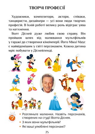 25
ТВОРЧІ ПРОФЕСІЇ
Художники, композитори, актори, співаки,
танцюристи, дизайнери ­
— усі вони люди творчих
професій. В їхній роботі велику роль відіграє уява
та натхнення.
Волт Дісней дуже любив свою справу. Він
пройшов шлях від малювання мультфільмів
у гаражі до створення кіноімперії. Його Міккі Маус
є найвідомішим у світі персонажем. Кожна дитина
мріє побувати у Діснейленді.
?
• Розгляньте малюнки. Назвіть персонажів,
створених на студії Волта Діснея.
• З яких вони мультфільмів?
• Які ваші улюблені персонажі?
Право для безоплатного розміщення підручника в мережі Інтернет має
Міністерство освіти і науки України http://mon.gov.ua/ та Інститут модернізації змісту освіти https://imzo.gov.ua
 