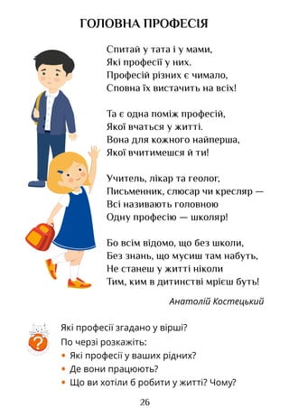 26
Спитай у тата і у мами,
Які професії у них.
Професій різних є чимало,
Сповна їх вистачить на всіх!
Та є одна поміж професій,
Якої вчаться у житті.
Вона для кожного найперша,
Якої вчитимешся й ти!
Учитель, лікар та геолог,
Письменник, слюсар чи кресляр —
Всі називають головною
Одну професію — школяр!
Бо всім відомо, що без школи,
Без знань, що мусиш там набуть,
Не станеш у житті ніколи
Тим, ким в дитинстві мрієш буть!
Анатолій Костецький
ГОЛОВНА ПРОФЕСІЯ
Які професії згадано у вірші?
По черзі розкажіть:
• Які професії у ваших рідних?
• Де вони працюють?
• Що ви хотіли б робити у житті? Чому?
?
Право для безоплатного розміщення підручника в мережі Інтернет має
Міністерство освіти і науки України http://mon.gov.ua/ та Інститут модернізації змісту освіти https://imzo.gov.ua
 