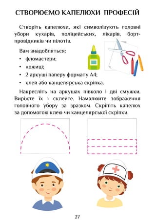 27
СТВОРЮЄМО КАПЕЛЮХИ ПРОФЕСІЙ
Створіть капелюхи, які символізують головні
убори кухарів, поліцейських, лікарів, борт-
провідників чи пілотів.
Вам знадобляться:
• фломастери;
• ножиці;
• 2 аркуші паперу формату А4;
• клей або канцелярська скріпка.
Накресліть на аркушах півколо і дві смужки.
Виріжте їх і склейте. Намалюйте зображення
головного убору за зразком. Скріпіть капелюх
за допомогою клею чи канцелярської скріпки.
Право для безоплатного розміщення підручника в мережі Інтернет має
Міністерство освіти і науки України http://mon.gov.ua/ та Інститут модернізації змісту освіти https://imzo.gov.ua
 