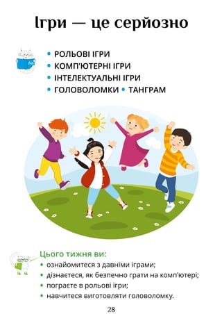 28
Ігри — це серйозно
• РОЛЬОВІ ІГРИ
• КОМП’ЮТЕРНІ ІГРИ
• ІНТЕЛЕКТУАЛЬНІ ІГРИ
• ГОЛОВОЛОМКИ • ТАНГРАМ
Цього тижня ви:
• ознайомитеся з давніми іграми;
• дізнаєтеся, як безпечно грати на комп’ютері;
• пограєте в рольові ігри;
• навчитеся виготовляти головоломку.
Аа
Право для безоплатного розміщення підручника в мережі Інтернет має
Міністерство освіти і науки України http://mon.gov.ua/ та Інститут модернізації змісту освіти https://imzo.gov.ua
 