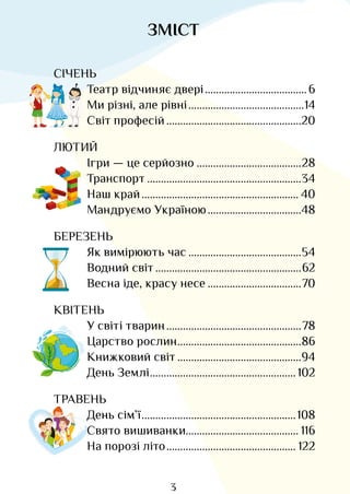 3
ЗМІСТ
СІЧЕНЬ
Театр відчиняє двері�������������������������������������6
Ми різні, але рівні������������������������������������������14
Світ професій�������������������������������������������������20
ЛЮТИЙ
Ігри — це серйозно��������������������������������������28
Транспорт��������������������������������������������������������34
Наш край��������������������������������������������������������� 40
Мандруємо Україною����������������������������������48
БЕРЕЗЕНЬ
Як вимірюють час�����������������������������������������54
Водний світ�����������������������������������������������������62
Весна іде, красу несе����������������������������������70
КВІТЕНЬ
У світі тварин�������������������������������������������������78
Царство рослин���������������������������������������������86
Книжковий світ���������������������������������������������94
День Землі����������������������������������������������������� 102
ТРАВЕНЬ
День сім’ї��������������������������������������������������������108
Свято вишиванки���������������������������������������� 116
На порозі літо����������������������������������������������� 122
Право для безоплатного розміщення підручника в мережі Інтернет має
Міністерство освіти і науки України http://mon.gov.ua/ та Інститут модернізації змісту освіти https://imzo.gov.ua
 