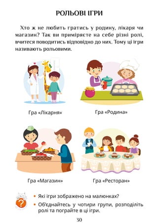 30
Гра «Лікарня» Гра «Родина»
Гра «Магазин» Гра «Ресторан»
РОЛЬОВІ ІГРИ
Хто ж не любить гратись у родину, лікаря чи
магазин? Так ви приміряєте на себе різні ролі,
вчитеся поводитись відповідно до них. Тому ці ігри
називають рольовими.
• Які ігри зображено на малюнках?
• Об’єднайтесь у чотири групи, розподіліть
ролі та пограйте в ці ігри.
?
Право для безоплатного розміщення підручника в мережі Інтернет має
Міністерство освіти і науки України http://mon.gov.ua/ та Інститут модернізації змісту освіти https://imzo.gov.ua
 