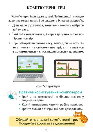 31
Комп’ютерні ігри
Обирайте навчальні комп’ютерні ігри.
Поєднуйте користь і задоволення!
КОМП’ЮТЕРНІ ІГРИ
Комп’ютерні ігри дуже цікаві. Та інколи діти надто
захоплюються ними. І це шкодить їхньому здоров’ю.
• Діти мало рухаються, тому вони можуть набрати
зайву вагу.
• Їхні очі стомлюються, і через це у них може по­
гір­­
ши­
тися зір.
• Ігри забирають багато часу, тому діти не встига­
ють гуляти на свіжому повітрі, спілкуватися
з друзями, читати книжки, допомагати дорослим.
Правила користування комп’ютером
• Грайте на комп’ютері не більше ніж одну
годину на день.
• Кожні п’ятнадцять хвилин робіть перерви.
• Грайте тільки в ті ігри, які вам дозволяють.
Право для безоплатного розміщення підручника в мережі Інтернет має
Міністерство освіти і науки України http://mon.gov.ua/ та Інститут модернізації змісту освіти https://imzo.gov.ua
 