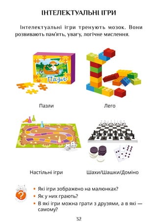 32
Пазли Лего
Настільні ігри Шахи/Шашки/Доміно
ІНТЕЛЕКТУАЛЬНІ ІГРИ
Інтелектуальні ігри тренують мозок. Вони
розвивають пам’ять, увагу, логічне мислення.
• Які ігри зображено на малюнках?
• Як у них грають?
• В які ігри можна грати з друзями, а в які —
самому?
?
Право для безоплатного розміщення підручника в мережі Інтернет має
Міністерство освіти і науки України http://mon.gov.ua/ та Інститут модернізації змісту освіти https://imzo.gov.ua
 