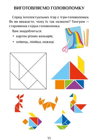 33
ВИГОТОВЛЯЄМО ГОЛОВОЛОМКУ
Серед інтелектуальних ігор є ігри-головоломки.
Як ви вважаєте, чому їх так назвали? Танграм —
старовинна східна головоломка.
Вам знадобляться:
• картон різних кольорів;
• олівець, лінійка, ножиці.
Право для безоплатного розміщення підручника в мережі Інтернет має
Міністерство освіти і науки України http://mon.gov.ua/ та Інститут модернізації змісту освіти https://imzo.gov.ua
 