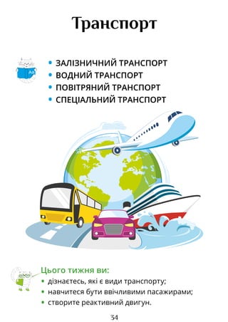 34
Транспорт
• ЗАЛІЗНИЧНИЙ ТРАНСПОРТ
• ВОДНИЙ ТРАНСПОРТ
• ПОВІТРЯНИЙ ТРАНСПОРТ
• СПЕЦІАЛЬНИЙ ТРАНСПОРТ
Цього тижня ви:
• дізнаєтесь, які є види транспорту;
• навчитеся бути ввічливими пасажирами;
• створите реактивний двигун.
Аа
Право для безоплатного розміщення підручника в мережі Інтернет має
Міністерство освіти і науки України http://mon.gov.ua/ та Інститут модернізації змісту освіти https://imzo.gov.ua
 