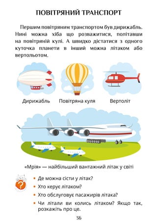 36
Дирижабль Вертоліт
«Мрія» — найбільший вантажний літак у світі
Повітряна куля
ПОВІТРЯНИЙ ТРАНСПОРТ
Першим повітряним транспортом був дирижабль.
Нині можна хіба що розважитися, політавши
на повітряній кулі. А швидко дістатися з одного
куточка планети в інший можна літаком або
вертольотом.
• Де можна сісти у літак?
• Хто керує літаком?
• Хто обслуговує пасажирів літака?
• Чи літали ви колись літаком? Якщо так,
розкажіть про це.
?
Право для безоплатного розміщення підручника в мережі Інтернет має
Міністерство освіти і науки України http://mon.gov.ua/ та Інститут модернізації змісту освіти https://imzo.gov.ua
 