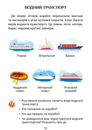 37
Пором
Надувний
човен
Річковий
трамвай
Баржа
Вітрильник
Моторний
човен
ВОДНИЙ ТРАНСПОРТ
До появи літаків кораблі перевозили вантажі
та пасажирів у різні куточки планети. Існує багато
видів водного транспорту. Це човни, яхти, катери,
баржі, пороми, круїзні лайнери.
?
• Розгляньте малюнки. Назвіть види водного
транспорту.
• Хто головний на кораблі?
• Хто ще працює на кораблі?
• Чи доводилося вам користуватися водним
транспортом? Розкажіть про це.
Право для безоплатного розміщення підручника в мережі Інтернет має
Міністерство освіти і науки України http://mon.gov.ua/ та Інститут модернізації змісту освіти https://imzo.gov.ua
 