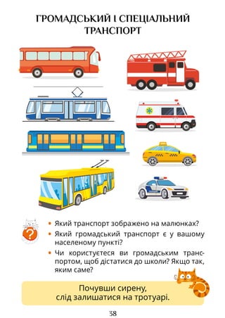 38
Почувши сирену,
слід залишатися на тротуарі.
ГРОМАДСЬКИЙ І СПЕЦІАЛЬНИЙ
ТРАНСПОРТ
• Який транспорт зображено на малюнках?
• Який громадський транспорт є у вашому
населеному пункті?
• Чи користуєтеся ви громадським транс­
портом, щоб дістатися до школи? Якщо так,
яким саме?
?
Право для безоплатного розміщення підручника в мережі Інтернет має
Міністерство освіти і науки України http://mon.gov.ua/ та Інститут модернізації змісту освіти https://imzo.gov.ua
 