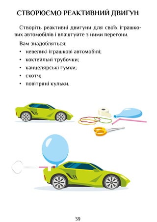 39
СТВОРЮЄМО РЕАКТИВНИЙ ДВИГУН
Створіть реактивні двигуни для своїх іграшко­
вих автомобілів і влаштуйте з ними перегони.
Вам знадобляться:
• невеликі іграшкові автомобілі;
• коктейльні трубочки;
• канцелярські гумки;
• скотч;
• повітряні кульки.
Право для безоплатного розміщення підручника в мережі Інтернет має
Міністерство освіти і науки України http://mon.gov.ua/ та Інститут модернізації змісту освіти https://imzo.gov.ua
 