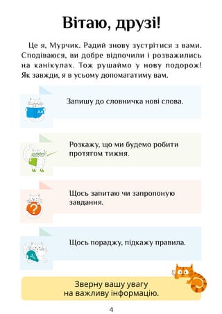 4
Вітаю, друзі!
Це я, Мурчик. Радий знову зустрітися з вами.
Сподіваюся, ви добре відпочили і розважились
на канікулах. Тож рушаймо у нову подорож!
Як завжди, я в усьому допомагатиму вам.
Аа
?
Запишу до словничка нові слова.
Розкажу, що ми будемо робити
протягом тижня.
Щось запитаю чи запропоную
завдання.
Щось пораджу, підкажу правила.
Зверну вашу увагу
на важливу інформацію.
Право для безоплатного розміщення підручника в мережі Інтернет має
Міністерство освіти і науки України http://mon.gov.ua/ та Інститут модернізації змісту освіти https://imzo.gov.ua
 