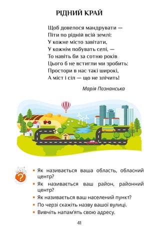41
РІДНИЙ КРАЙ
Щоб довелося мандрувати —
Піти по рідній всій землі:
У кожне місто завітати,
У кожнім побувать селі, —
То навіть би за сотню років
Цього б не встигли ми зробить:
Простори в нас такі широкі,
А міст і сіл — що не злічить!
Марія Познанська
?
• Як називається ваша область, обласний
центр?
• Як називається ваш район, районний
центр?
• Як називається ваш населений пункт?
• По черзі скажіть назву вашої вулиці.
• Вивчіть напам’ять свою адресу.
Право для безоплатного розміщення підручника в мережі Інтернет має
Міністерство освіти і науки України http://mon.gov.ua/ та Інститут модернізації змісту освіти https://imzo.gov.ua
 