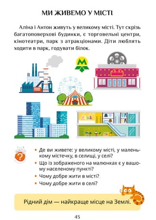 43
Рідний дім — найкраще місце на Землі.
МИ ЖИВЕМО У МІСТІ
Аліна і Антон живуть у великому місті. Тут скрізь
багатоповерхові будинки, є торговельні центри,
кінотеатри, парк з атракціонами. Діти люблять
ходити в парк, годувати білок.
?
• Де ви живете: у великому місті, у малень-
кому містечку, в селищі, у селі?
• Що із зображеного на малюнках є у вашо-
му населеному пункті?
• Чому добре жити в місті?
• Чому добре жити в селі?
Право для безоплатного розміщення підручника в мережі Інтернет має
Міністерство освіти і науки України http://mon.gov.ua/ та Інститут модернізації змісту освіти https://imzo.gov.ua
 